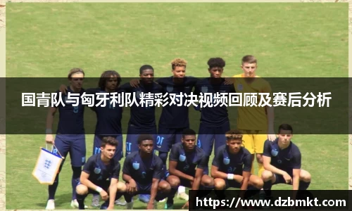 国青队与匈牙利队精彩对决视频回顾及赛后分析